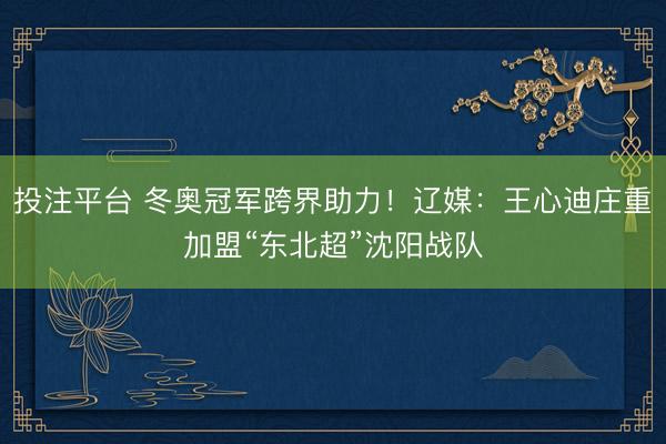 投注平台 冬奥冠军跨界助力！辽媒：王心迪庄重加盟“东北超”沈阳战队