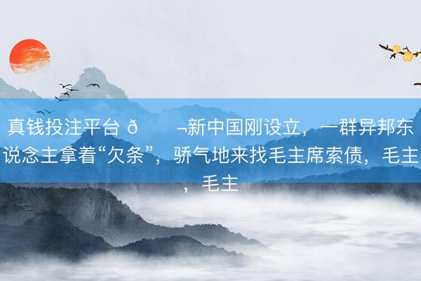 真钱投注平台 🌬新中国刚设立，一群异邦东说念主拿着“欠条”，骄气地来找毛主席索债，毛主