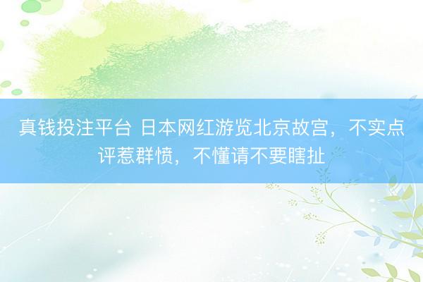 真钱投注平台 日本网红游览北京故宫，不实点评惹群愤，不懂请不要瞎扯